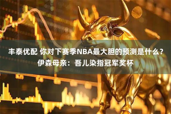 丰泰优配 你对下赛季NBA最大胆的预测是什么？伊森母亲：吾儿染指冠军奖杯