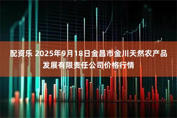 配资乐 2025年9月18日金昌市金川天然农产品发展有限责任公司价格行情