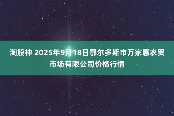 淘股神 2025年9月18日鄂尔多斯市万家惠农贸市场有限公司价格行情