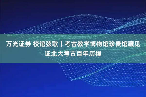 万光证券 校馆弦歌｜考古教学博物馆珍贵馆藏见证北大考古百年历程