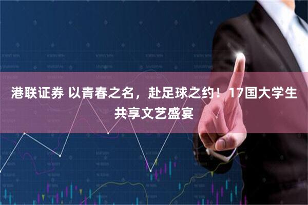 港联证券 以青春之名，赴足球之约！17国大学生共享文艺盛宴