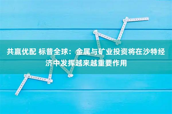 共赢优配 标普全球：金属与矿业投资将在沙特经济中发挥越来越重要作用