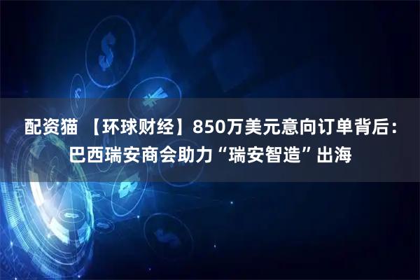 配资猫 【环球财经】850万美元意向订单背后：巴西瑞安商会助力“瑞安智造”出海