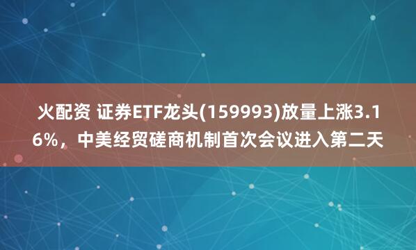 火配资 证券ETF龙头(159993)放量上涨3.16%，中美经贸磋商机制首次会议进入第二天