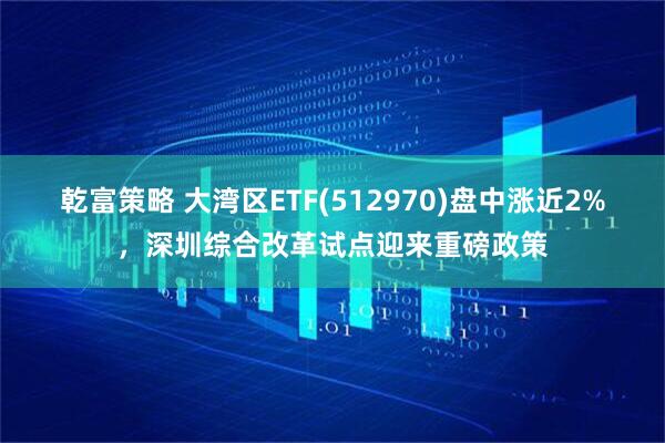 乾富策略 大湾区ETF(512970)盘中涨近2%，深圳综合改革试点迎来重磅政策