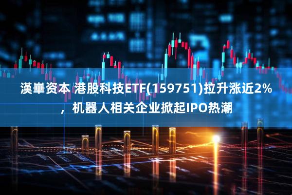 漢崋资本 港股科技ETF(159751)拉升涨近2%，机器人相关企业掀起IPO热潮