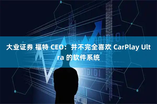 大业证券 福特 CEO：并不完全喜欢 CarPlay Ultra 的软件系统