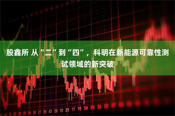 股鑫所 从“二”到“四”，科明在新能源可靠性测试领域的新突破