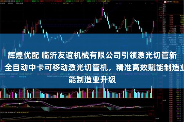 辉煌优配 临沂友谊机械有限公司引领激光切管新潮流，全自动中卡可移动激光切管机，精准高效赋能制造业升级