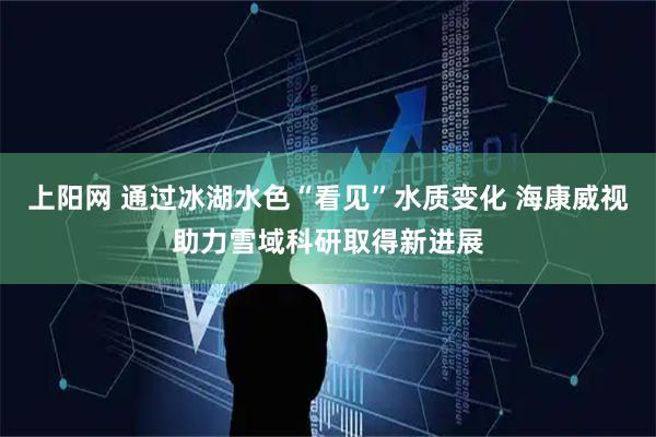 上阳网 通过冰湖水色“看见”水质变化 海康威视助力雪域科研取得新进展
