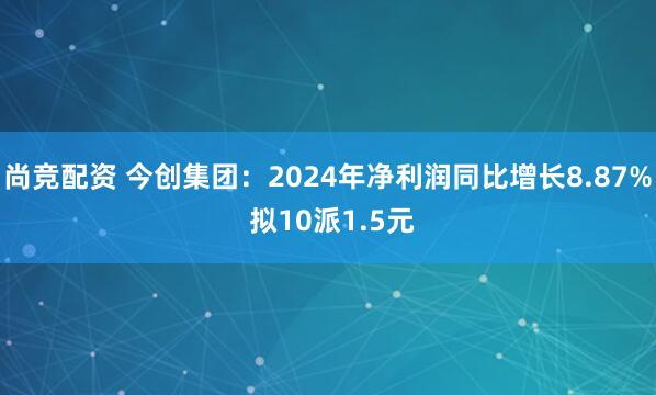 尚竞配资 今创集团：2024年净利润同比增长8.87% 拟10派1.5元