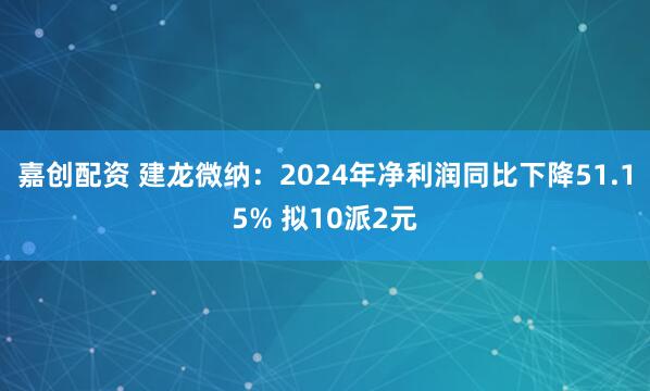 嘉创配资 建龙微纳：2024年净利润同比下降51.15% 拟10派2元