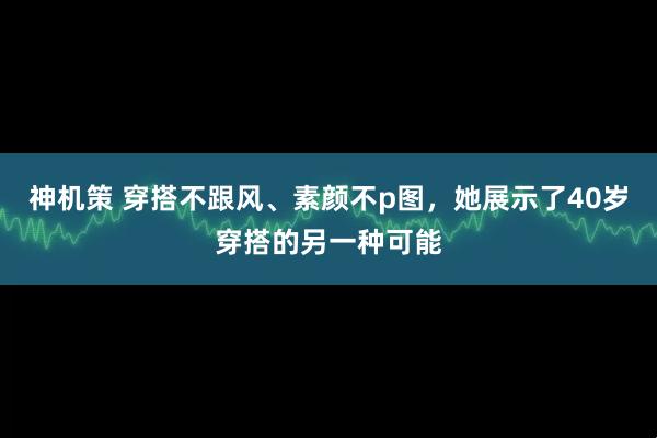 神机策 穿搭不跟风、素颜不p图，她展示了40岁穿搭的另一种可能