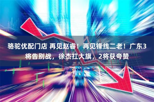 骆驼优配门店 再见赵睿！再见锋线二老！广东3将告别战，徐杰扛大旗，2将获夸赞