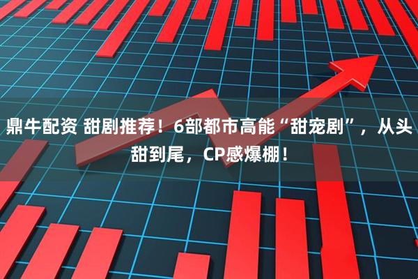 鼎牛配资 甜剧推荐！6部都市高能“甜宠剧”，从头甜到尾，CP感爆棚！