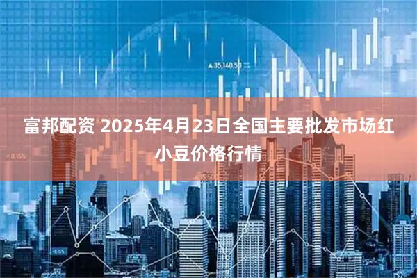 富邦配资 2025年4月23日全国主要批发市场红小豆价格行情