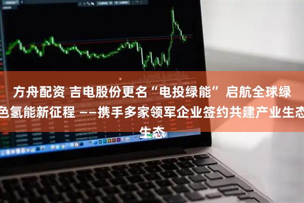 方舟配资 吉电股份更名“电投绿能” 启航全球绿色氢能新征程 ——携手多家领军企业签约共建产业生态