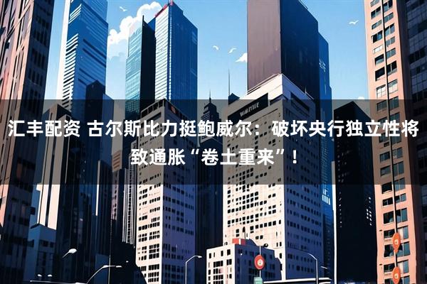 汇丰配资 古尔斯比力挺鲍威尔：破坏央行独立性将致通胀“卷土重来”！