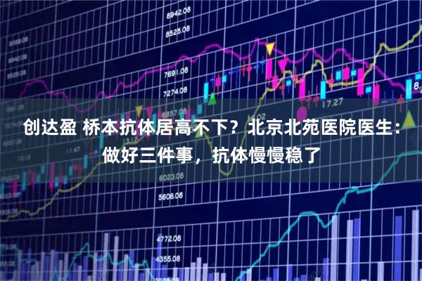 创达盈 桥本抗体居高不下？北京北苑医院医生：做好三件事，抗体慢慢稳了
