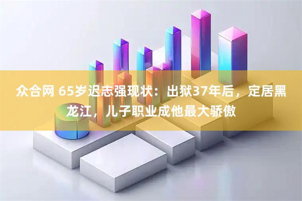 众合网 65岁迟志强现状：出狱37年后，定居黑龙江，儿子职业成他最大骄傲