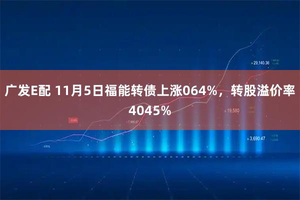 广发E配 11月5日福能转债上涨064%，转股溢价率4045%