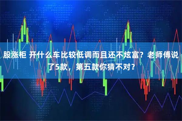 股涨柜 开什么车比较低调而且还不炫富？老师傅说了5款，第五款你猜不对？
