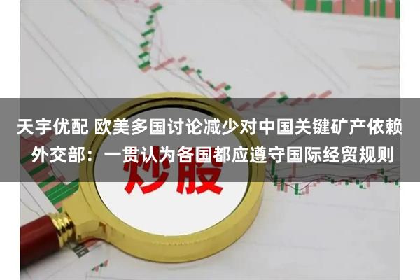 天宇优配 欧美多国讨论减少对中国关键矿产依赖 外交部：一贯认为各国都应遵守国际经贸规则